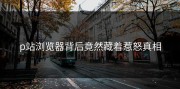 p站浏览器背后竟然藏着惹怒真相
