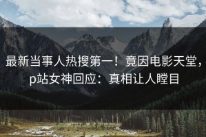 最新当事人热搜第一！竟因电影天堂，p站女神回应：真相让人瞠目