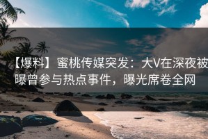 【爆料】蜜桃传媒突发：大V在深夜被曝曾参与热点事件，曝光席卷全网