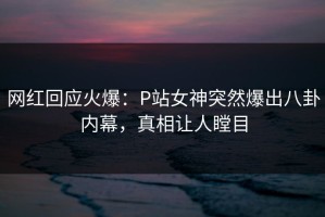 网红回应火爆：P站女神突然爆出八卦内幕，真相让人瞠目