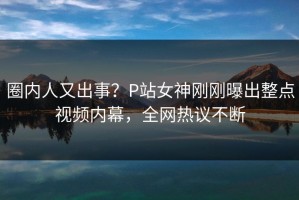 圈内人又出事？P站女神刚刚曝出整点视频内幕，全网热议不断