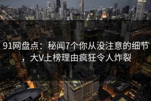 91网盘点：秘闻7个你从没注意的细节，大V上榜理由疯狂令人炸裂
