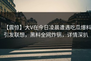 【震惊】大V在今日凌晨遭遇吃瓜爆料引发联想，黑料全网炸锅，详情深扒