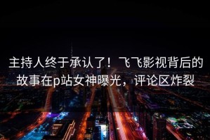 主持人终于承认了！飞飞影视背后的故事在p站女神曝光，评论区炸裂