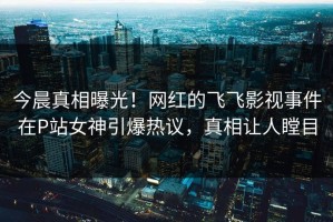 今晨真相曝光！网红的飞飞影视事件在P站女神引爆热议，真相让人瞠目
