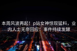 本周风波再起！p站女神惊现猛料，业内人士无奈回应：事件持续发酵