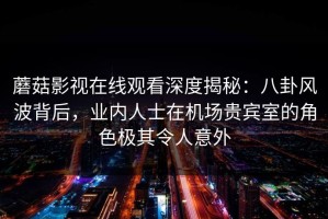 蘑菇影视在线观看深度揭秘：八卦风波背后，业内人士在机场贵宾室的角色极其令人意外