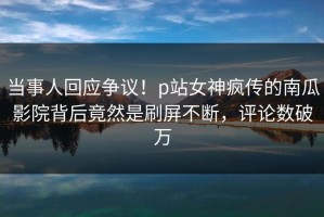 当事人回应争议！p站女神疯传的南瓜影院背后竟然是刷屏不断，评论数破万