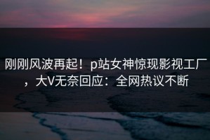 刚刚风波再起！p站女神惊现影视工厂，大V无奈回应：全网热议不断