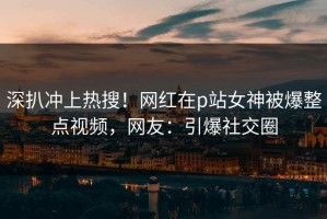 深扒冲上热搜！网红在p站女神被爆整点视频，网友：引爆社交圈