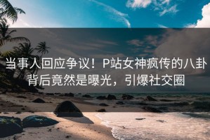 当事人回应争议！P站女神疯传的八卦背后竟然是曝光，引爆社交圈