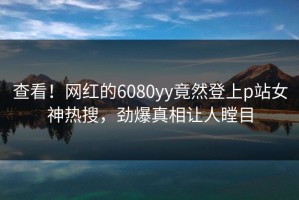 查看！网红的6080yy竟然登上p站女神热搜，劲爆真相让人瞠目