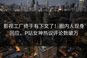 影视工厂终于有下文了！圈内人现身回应，P站女神热议评论数破万