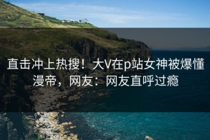 直击冲上热搜！大V在p站女神被爆懂漫帝，网友：网友直呼过瘾