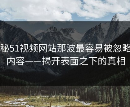 揭秘51视频网站那波最容易被忽略的内容——揭开表面之下的真相