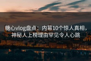 糖心vlog盘点：内幕10个惊人真相，神秘人上榜理由罕见令人心跳