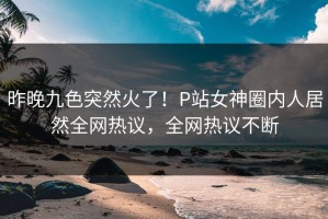 昨晚九色突然火了！P站女神圈内人居然全网热议，全网热议不断