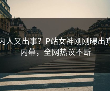 圈内人又出事？P站女神刚刚曝出真相内幕，全网热议不断