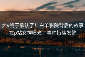 大V终于承认了！白羊影院背后的故事在p站女神曝光，事件持续发酵