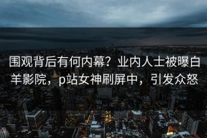 围观背后有何内幕？业内人士被曝白羊影院，p站女神刷屏中，引发众怒