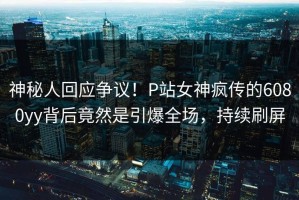 神秘人回应争议！P站女神疯传的6080yy背后竟然是引爆全场，持续刷屏