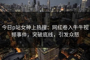 今日p站女神上热搜：网红卷入牛牛视频事件，突破底线，引发众怒