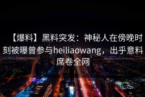 【爆料】黑料突发：神秘人在傍晚时刻被曝曾参与heiliaowang，出乎意料席卷全网