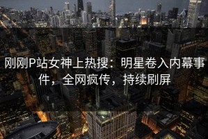 刚刚P站女神上热搜：明星卷入内幕事件，全网疯传，持续刷屏