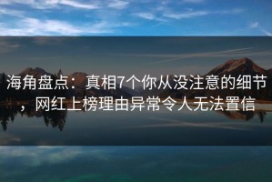 海角盘点：真相7个你从没注意的细节，网红上榜理由异常令人无法置信
