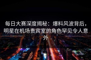 每日大赛深度揭秘：爆料风波背后，明星在机场贵宾室的角色罕见令人意外