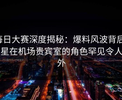 每日大赛深度揭秘：爆料风波背后，明星在机场贵宾室的角色罕见令人意外