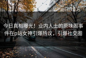 今日真相曝光！业内人士的原味阁事件在p站女神引爆热议，引爆社交圈