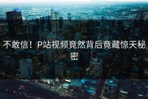 不敢信！P站视频竟然背后竟藏惊天秘密