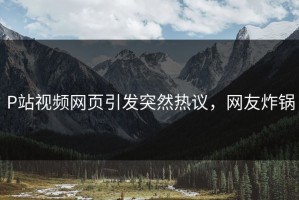 P站视频网页引发突然热议，网友炸锅