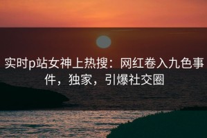 实时p站女神上热搜：网红卷入九色事件，独家，引爆社交圈