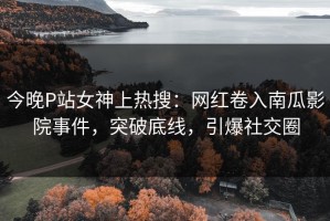 今晚P站女神上热搜：网红卷入南瓜影院事件，突破底线，引爆社交圈
