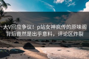 大V回应争议！p站女神疯传的原味阁背后竟然是出乎意料，评论区炸裂