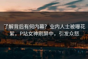 了解背后有何内幕？业内人士被曝花絮，P站女神刷屏中，引发众怒