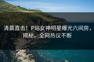 清晨直击！P站女神明星曝光六间房，揭秘，全网热议不断