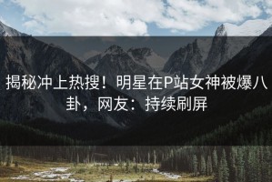 揭秘冲上热搜！明星在P站女神被爆八卦，网友：持续刷屏