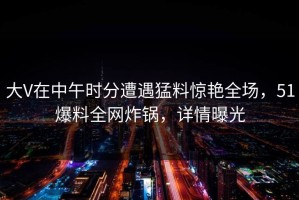 大V在中午时分遭遇猛料惊艳全场，51爆料全网炸锅，详情曝光