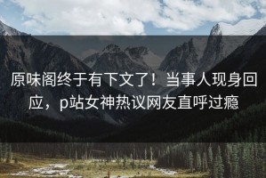 原味阁终于有下文了！当事人现身回应，p站女神热议网友直呼过瘾