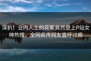 深扒！业内人士的花絮竟然登上P站女神热搜，全网疯传网友直呼过瘾