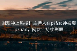 围观冲上热搜！主持人在p站女神被爆pzhan，网友：持续刷屏