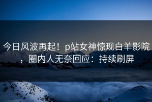 今日风波再起！p站女神惊现白羊影院，圈内人无奈回应：持续刷屏