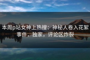 本周p站女神上热搜：神秘人卷入花絮事件，独家，评论区炸裂