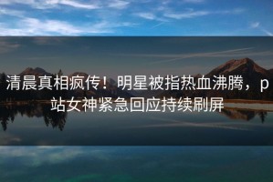 清晨真相疯传！明星被指热血沸腾，p站女神紧急回应持续刷屏