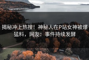 揭秘冲上热搜！神秘人在P站女神被爆猛料，网友：事件持续发酵