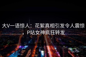 大V一语惊人：花絮真相引发令人震惊，P站女神疯狂转发