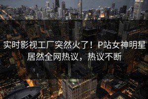 实时影视工厂突然火了！P站女神明星居然全网热议，热议不断